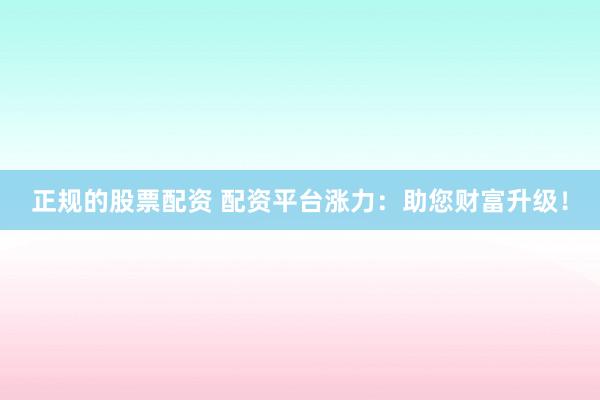 正规的股票配资 配资平台涨力：助您财富升级！