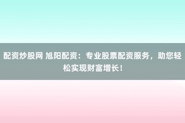 配资炒股网 旭阳配资：专业股票配资服务，助您轻松实现财富增长！