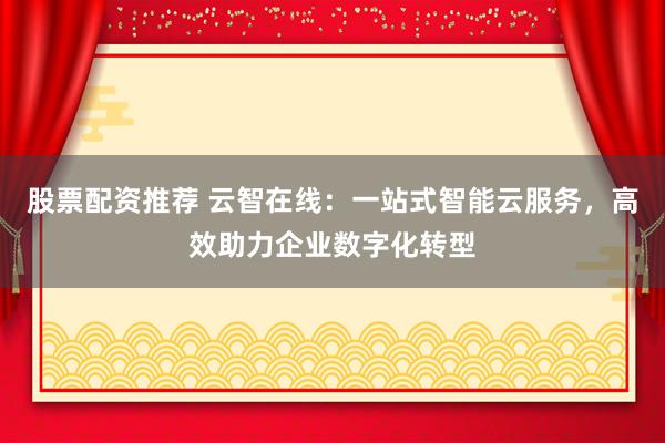 股票配资推荐 云智在线：一站式智能云服务，高效助力企业数字化转型