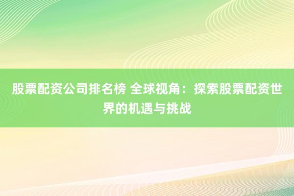 股票配资公司排名榜 全球视角：探索股票配资世界的机遇与挑战