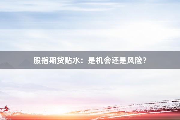 股指期货贴水：是机会还是风险？