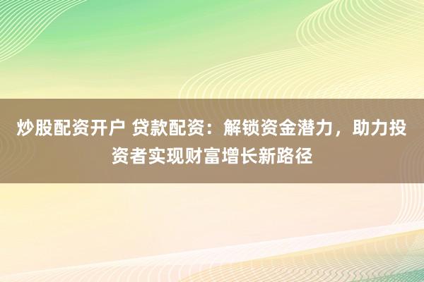 炒股配资开户 贷款配资：解锁资金潜力，助力投资者实现财富增长新路径