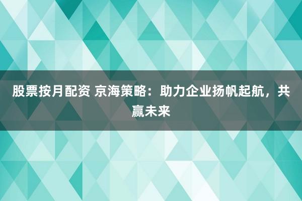 股票按月配资 京海策略：助力企业扬帆起航，共赢未来