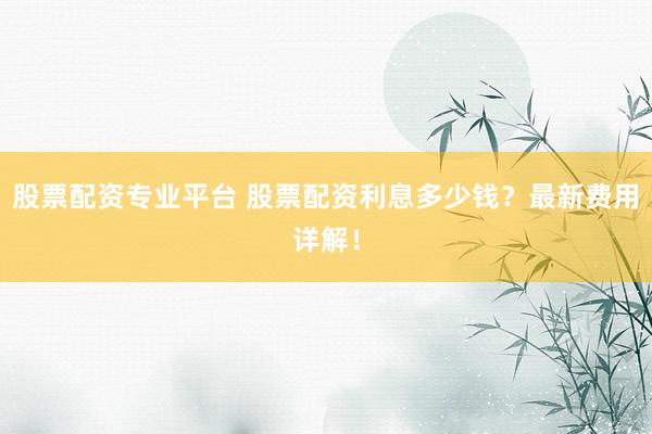 股票配资专业平台 股票配资利息多少钱？最新费用详解！