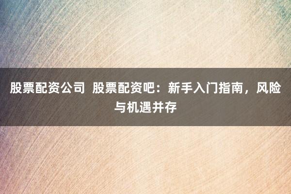 股票配资公司  股票配资吧：新手入门指南，风险与机遇并存