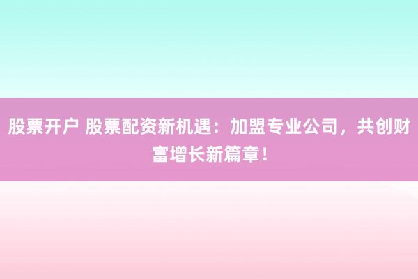 股票开户 股票配资新机遇：加盟专业公司，共创财富增长新篇章！