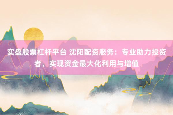 实盘股票杠杆平台 沈阳配资服务：专业助力投资者，实现资金最大化利用与增值