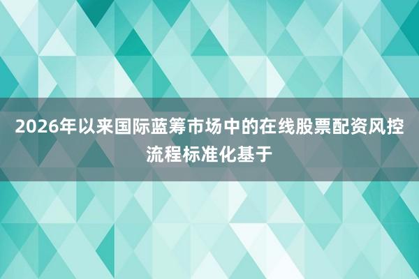 2026年以来国际蓝筹市场中的在线股票配资风控流程标准化基于
