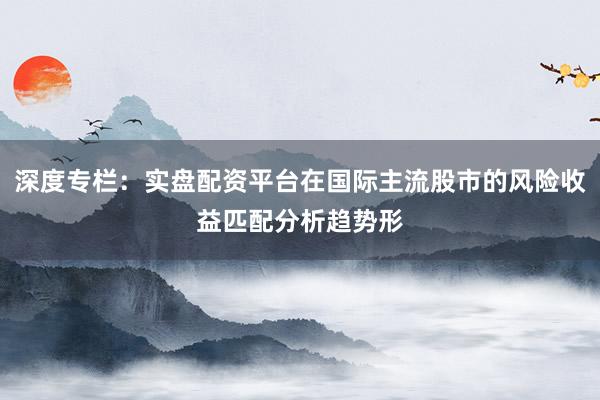 深度专栏：实盘配资平台在国际主流股市的风险收益匹配分析趋势形