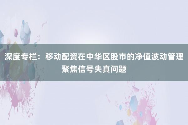 深度专栏：移动配资在中华区股市的净值波动管理聚焦信号失真问题