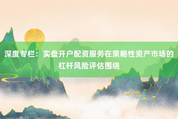 深度专栏：实盘开户配资服务在策略性资产市场的杠杆风险评估围绕