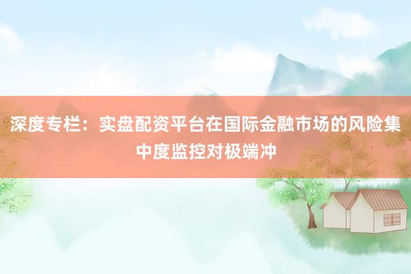 深度专栏：实盘配资平台在国际金融市场的风险集中度监控对极端冲