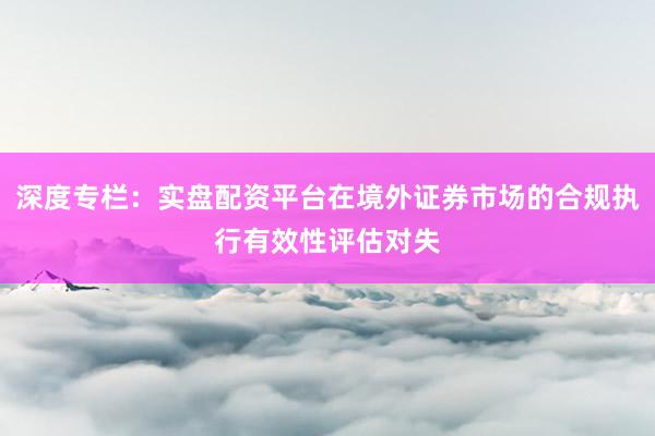 深度专栏：实盘配资平台在境外证券市场的合规执行有效性评估对失