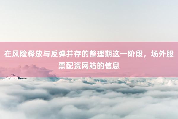 在风险释放与反弹并存的整理期这一阶段，场外股票配资网站的信息