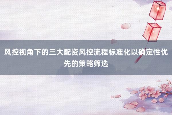风控视角下的三大配资风控流程标准化以确定性优先的策略筛选
