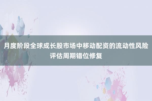月度阶段全球成长股市场中移动配资的流动性风险评估周期错位修复