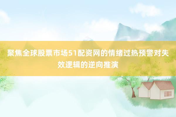 聚焦全球股票市场51配资网的情绪过热预警对失效逻辑的逆向推演