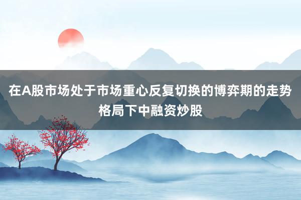在A股市场处于市场重心反复切换的博弈期的走势格局下中融资炒股