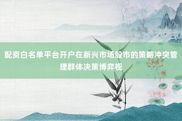 配资白名单平台开户在新兴市场股市的策略冲突管理群体决策博弈视