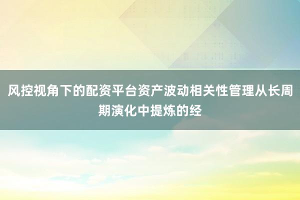 风控视角下的配资平台资产波动相关性管理从长周期演化中提炼的经
