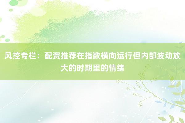 风控专栏：配资推荐在指数横向运行但内部波动放大的时期里的情绪