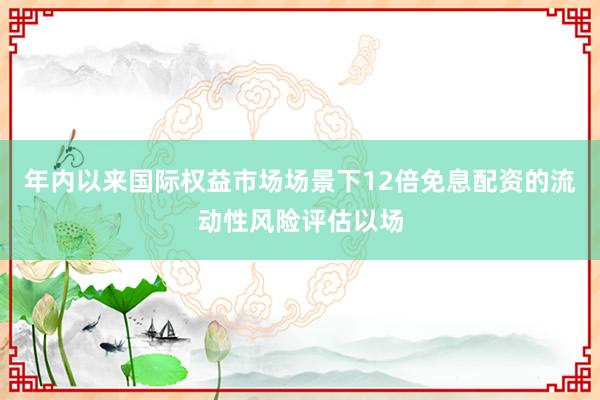 年内以来国际权益市场场景下12倍免息配资的流动性风险评估以场