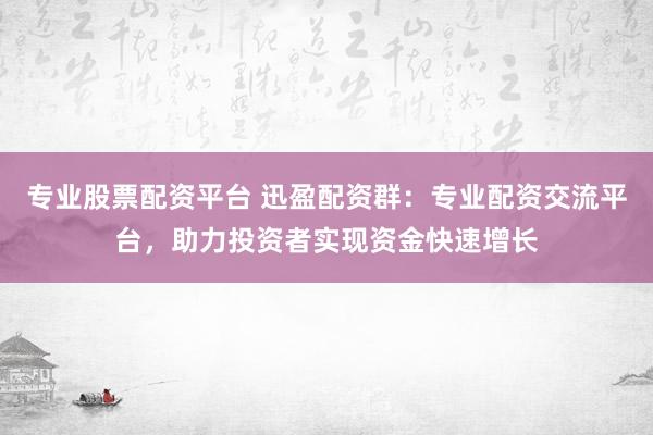 专业股票配资平台 迅盈配资群：专业配资交流平台，助力投资者实现资金快速增长