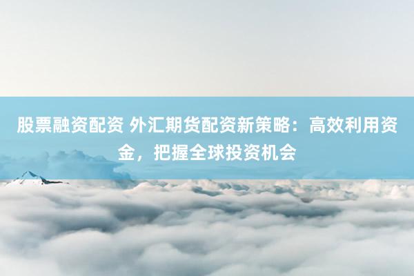 股票融资配资 外汇期货配资新策略：高效利用资金，把握全球投资机会