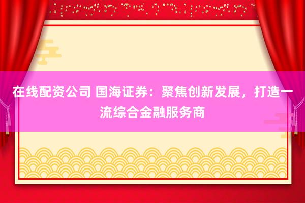 在线配资公司 国海证券：聚焦创新发展，打造一流综合金融服务商