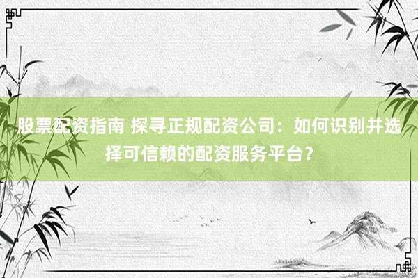 股票配资指南 探寻正规配资公司：如何识别并选择可信赖的配资服务平台？