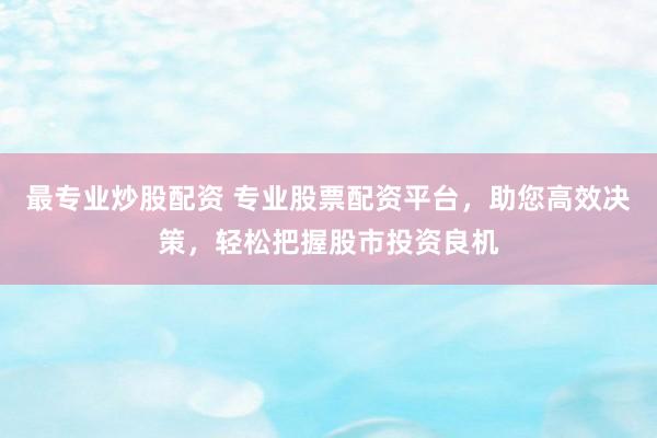 最专业炒股配资 专业股票配资平台，助您高效决策，轻松把握股市投资良机