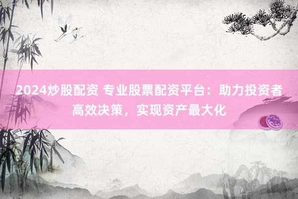 2024炒股配资 专业股票配资平台：助力投资者高效决策，实现资产最大化