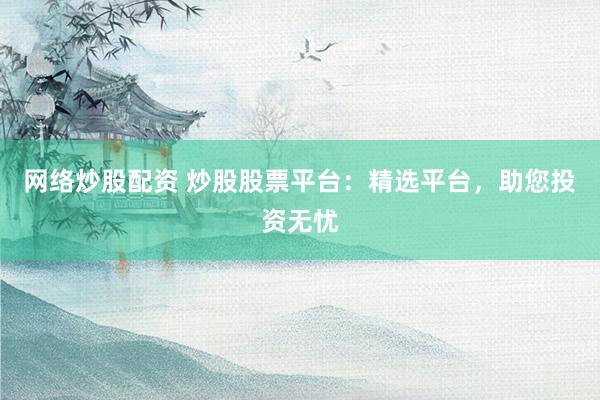 网络炒股配资 炒股股票平台：精选平台，助您投资无忧