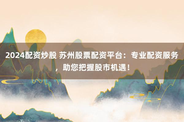 2024配资炒股 苏州股票配资平台：专业配资服务，助您把握股市机遇！