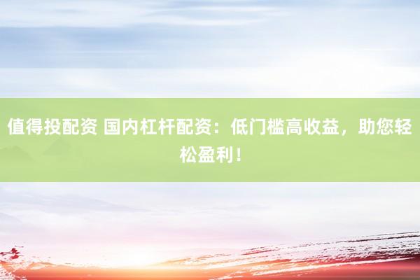 值得投配资 国内杠杆配资：低门槛高收益，助您轻松盈利！