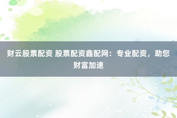 财云股票配资 股票配资鑫配网：专业配资，助您财富加速