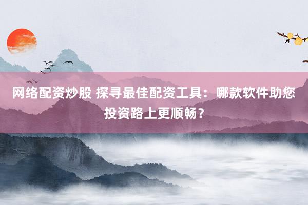 网络配资炒股 探寻最佳配资工具：哪款软件助您投资路上更顺畅？