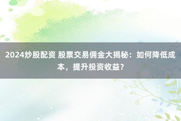 2024炒股配资 股票交易佣金大揭秘：如何降低成本，提升投资收益？