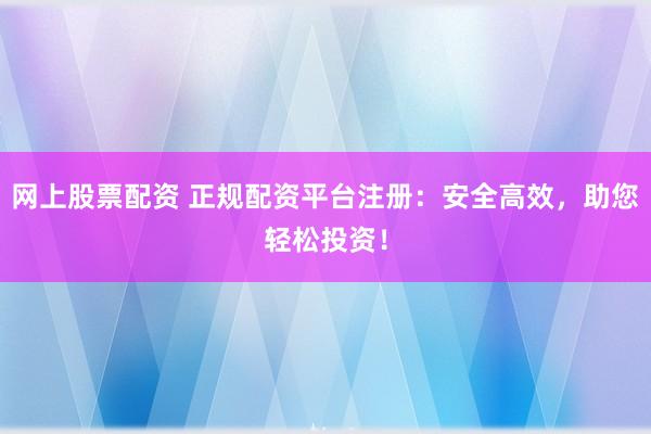 网上股票配资 正规配资平台注册：安全高效，助您轻松投资！