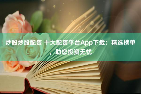 炒股炒股配资 十大配资平台App下载：精选榜单，助您投资无忧