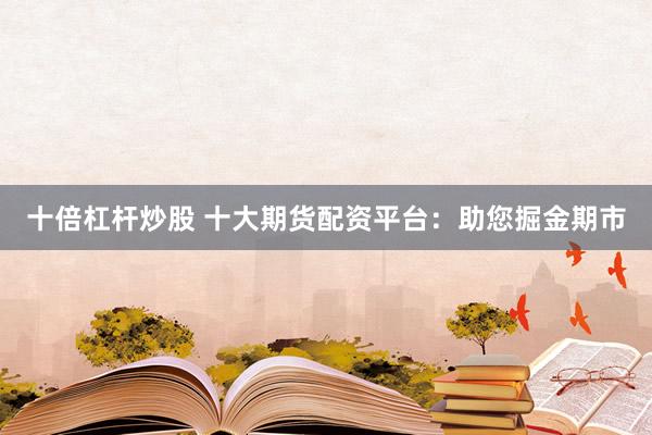 十倍杠杆炒股 十大期货配资平台：助您掘金期市
