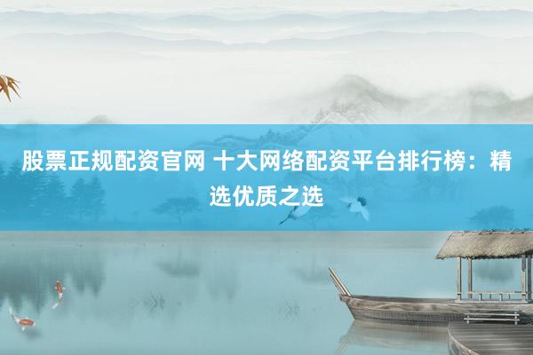 股票正规配资官网 十大网络配资平台排行榜：精选优质之选