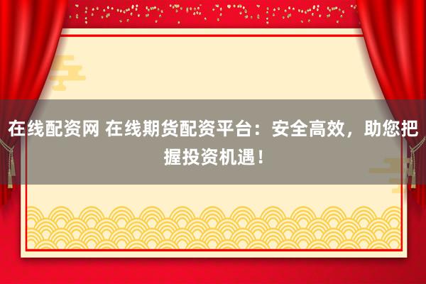 在线配资网 在线期货配资平台：安全高效，助您把握投资机遇！
