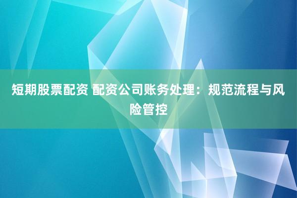 短期股票配资 配资公司账务处理：规范流程与风险管控