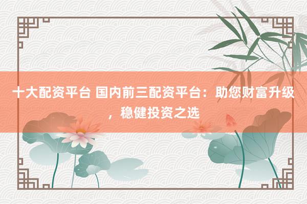 十大配资平台 国内前三配资平台：助您财富升级，稳健投资之选