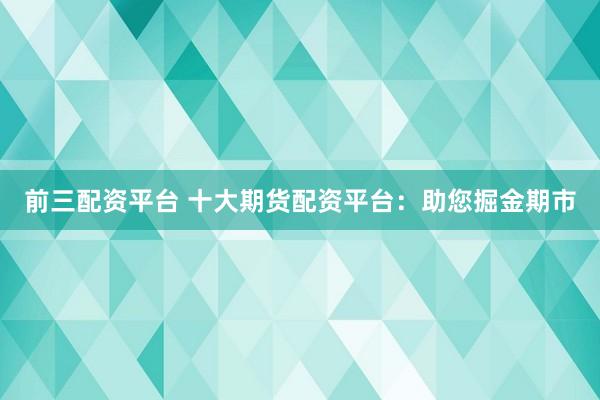 前三配资平台 十大期货配资平台：助您掘金期市