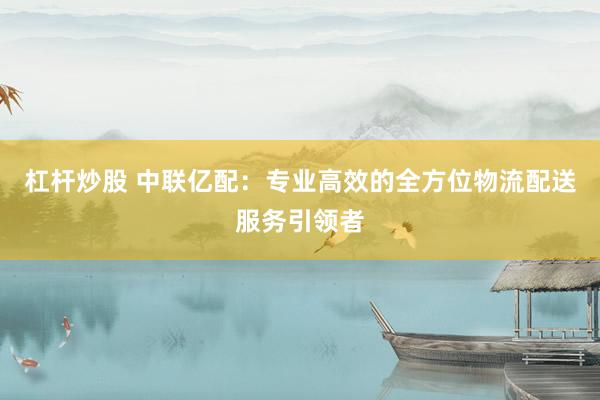 杠杆炒股 中联亿配：专业高效的全方位物流配送服务引领者