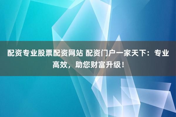 配资专业股票配资网站 配资门户一家天下：专业高效，助您财富升级！