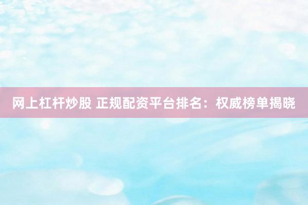 网上杠杆炒股 正规配资平台排名：权威榜单揭晓