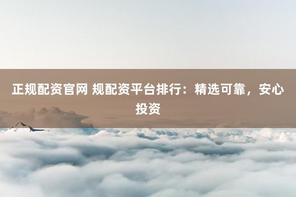 正规配资官网 规配资平台排行：精选可靠，安心投资